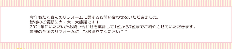 今年もたくさんのリフォームに関するお問い合わせをいただきました。皆様のご愛顧に大・大・大感謝です！2021年にいただいたお問い合わせを集計して1位から7位までご紹介させていただきます。皆様の今後のリフォームにぜひお役立てください＾＾