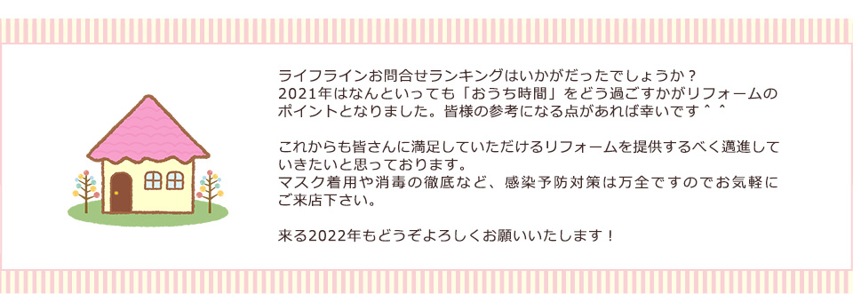 ライフラインお問合せランキングはいかがだったでしょうか？2021年はなんといっても「おうち時間」をどう過ごすかがリフォームの
ポイントとなりました。皆様の参考になる点があれば幸いです＾＾これからも皆さんに満足していただけるリフォームを提供するべく邁進して
いきたいと思っております。来る2022年もどうぞよろしくお願いいたします！