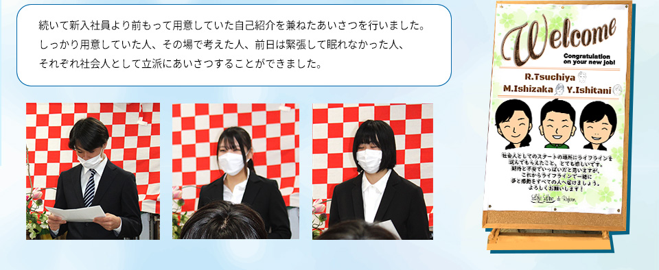 続いて新入社員より前もって用意していた自己紹介を兼ねたあいさつを行いました。
しっかり用意していた人、その場で考えた人、前日は緊張して眠れなかった人、それぞれ社会人として立派にあいさつすることができました。