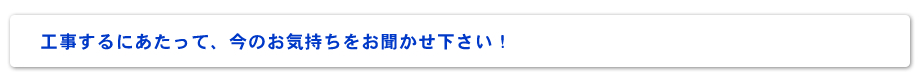 工事するにあたって、今のお気持ちをお聞かせ下さい！