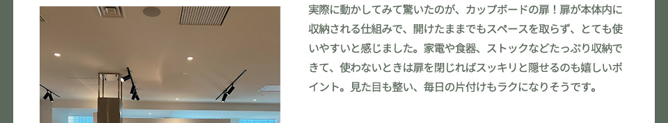 実際に動かしてみて驚いたのが、カップボードの扉！扉が本体内に収納される仕組みで、開けたままでもスペースを取らず、とても使いやすいと感じました。家電や食器、ストックなどたっぷり収納できて、使わないときは扉を閉じればスッキリと隠せるのも嬉しいポイント。見た目も整い、毎日の片付けもラクになりそうです。
