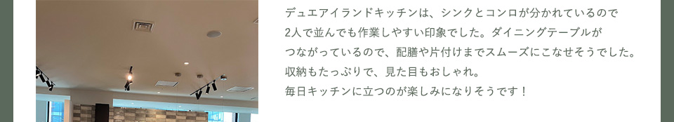 デュエアイランドキッチンは、シンクとコンロが分かれているので2人で並んでも作業しやすい印象でした。ダイニングテーブルがつながっているので、配膳や片付けまでスムーズにこなせそうでした。
収納もたっぷりで、見た目もおしゃれ。毎日キッチンに立つのが楽しみになりそうです！
