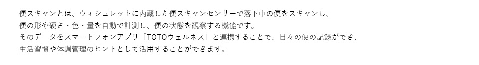 便スキャンとは、ウォシュレットに内蔵した便スキャンセンサーで落下中の便をスキャンし、便の形や硬さ・色・量を自動で計測し、便の状態を観察する機能です。そのデータをスマートフォンアプリ「TOTOウェルネス」と連携することで、日々の便の記録ができ、生活習慣や体調管理のヒントとして活用することができます。