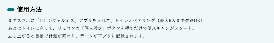 使用方法　まずスマホに「TOTOウェルネス」アプリを入れて、トイレとペアリング（最大6人まで登録OK）あとはトイレに座って、リモコンの「個人設定」ボタンを押すだけで便スキャンがスタート。立ち上がると自動で計測が終わり、データがアプリに記録されます。