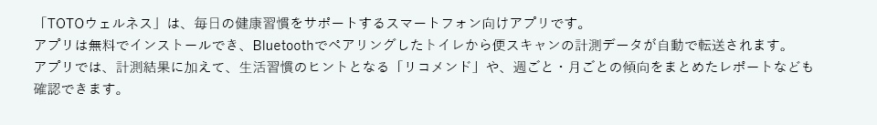 「TOTOウェルネス」は、毎日の健康習慣をサポートするスマートフォン向けアプリです。アプリは無料でインストールでき、Bluetoothでペアリングしたトイレから便スキャンの計測データが自動で転送されます。アプリでは、計測結果に加えて、生活習慣のヒントとなる「リコメンド」や、週ごと・月ごとの傾向をまとめたレポートなども確認できます。