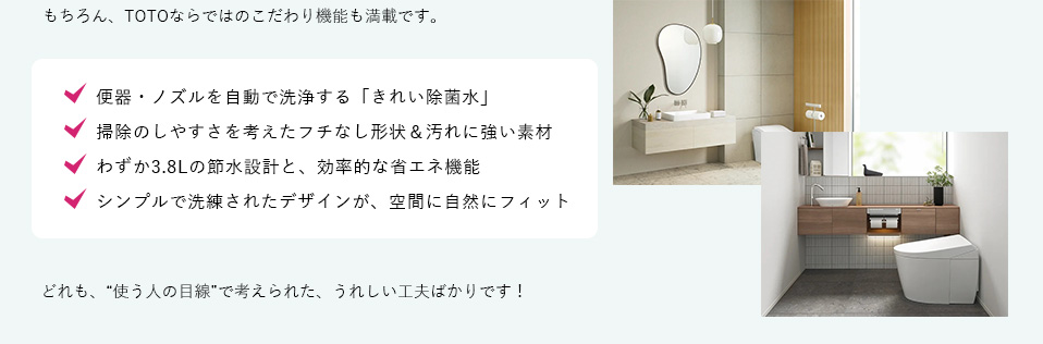 もちろん、TOTOならではのこだわり機能も満載です。
便器・ノズルを自動で洗浄する「きれい除菌水」掃除のしやすさを考えたフチなし形状＆汚れに強い素材わずか3.8Lの節水設計と、効率的な省エネ機能シンプルで洗練されたデザインが、空間に自然にフィットどれも、“使う人の目線”で考えられた、うれしい工夫ばかりです！