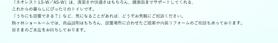 「ネオレスト LS-W／AS-W」は、清潔さや快適さはもちろん、健康面までサポートしてくれる、これからの暮らしにぴったりのトイレです。
「うちにも設置できる？」など、気になることがあれば、どうぞお気軽にご相談ください。駒ヶ林ショールームでは、商品説明はもちろん、設置場所に合わせたご提案や内装リフォームのご相談も承っております。皆さまのご来店をお待ちしております。