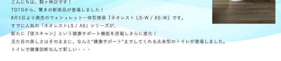 こんにちは、駒ヶ林店です！TOTOから、驚きの新商品が登場しました！8月1日より発売のウォシュレット一体型便器『ネオレスト LS-W / AS-W』です。すでに人気の「ネオレストLS / AS」シリーズが、新たに『便スキャン』という健康サポート機能を搭載しさらに進化！見た目の美しさはそのままに、なんと“健康サポート”までしてくれる未来型のトイレが登場しました。トイレで健康診断なんて新しい・・・