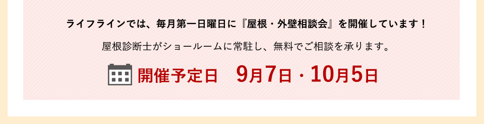ライフラインでは、毎月第一日曜日に『屋根・外壁相談会』を開催しています！屋根診断士がショールームに常駐し、無料でご相談を承ります。　開催予定日　9月7日・10月5日