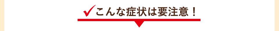 こんな症状は要注意！