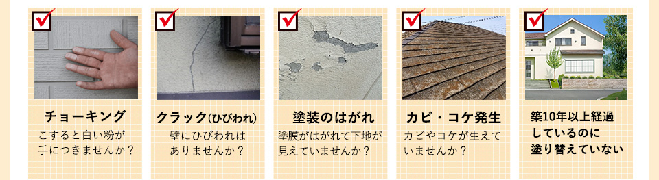 チョーキングこすると白い粉が手につきませんか？クラック(ひびわれ)
壁にひびわれはありませんか？塗装のはがれ塗膜がはがれて下地が
見えていませんか？カビ・コケ発生カビやコケが生えていませんか？築10年以上経過しているのに塗り替えていない