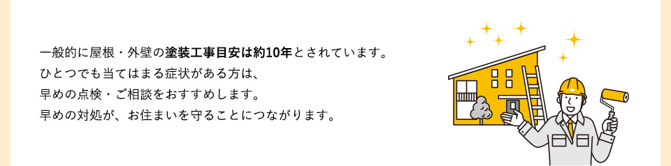 一般的に屋根・外壁の塗装工事目安は約10年とされています。ひとつでも当てはまる症状がある方は、早めの点検・ご相談をおすすめします。
早めの対処が、お住まいを守ることにつながります。