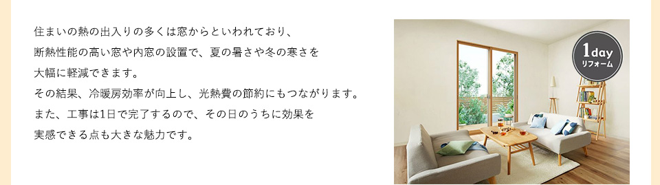 住まいの熱の出入りの多くは窓からといわれており、断熱性能の高い窓や内窓の設置で、夏の暑さや冬の寒さを大幅に軽減できます。その結果、冷暖房効率が向上し、光熱費の節約にもつながります。また、工事は1日で完了するので、その日のうちに効果を実感できる点も大きな魅力です。