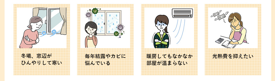 ・冬場、窓辺がひんやり　して寒い・毎年結露やカビに悩んでいる
　部屋が温まらない・光熱費を抑えたい