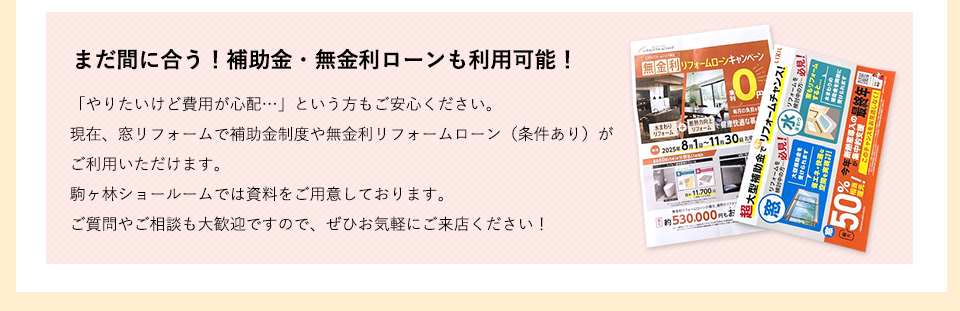 だ間に合う！補助金・無金利ローンも利用可能！「やりたいけど費用が心配…」という方もご安心ください。現在、窓リフォームで補助金制度や無金利リフォームローン（条件あり）がご利用いただけます。駒ヶ林ショールームでは資料をご用意しております。ご質問やご相談も大歓迎ですので、ぜひお気軽にご来店ください！
