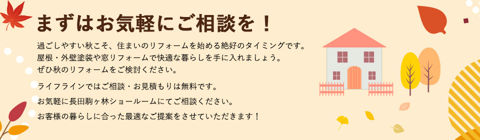 まずはお気軽にご相談を！過ごしやすい秋こそ、住まいのリフォームを始める絶好のタイミングです。屋根・外壁塗装や窓リフォームで快適な暮らしを手に入れましょう。ぜひ秋のリフォームをご検討ください。ライフラインではご相談・お見積もりは無料です。お気軽に長田駒ヶ林ショールームにてご相談ください。お客様の暮らしに合った最適なご提案をさせていただきます！