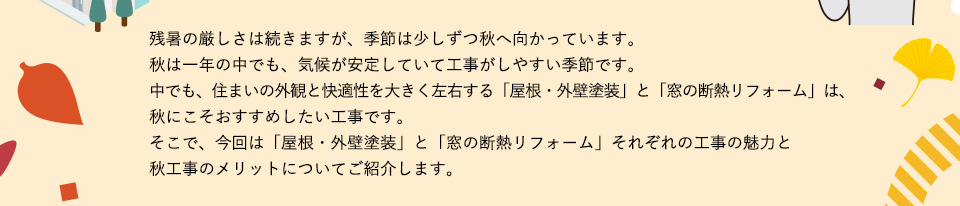 残暑の厳しさは続きますが、季節は少しずつ秋へ向かっています。秋は一年の中でも、気候が安定していて工事がしやすい季節です。中でも、住まいの外観と快適性を大きく左右する「屋根・外壁塗装」と「窓の断熱リフォーム」は、秋にこそおすすめしたい工事です。そこで、今回は「屋根・外壁塗装」と「窓の断熱リフォーム」それぞれの工事の魅力と秋工事のメリットについてご紹介します。