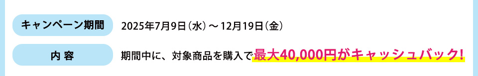 キャンペーン期間： 2025年7月9日（水）～12月19日（金）内容：期間中に、対象商品を購入で最大4万円がキャッシュバック!
