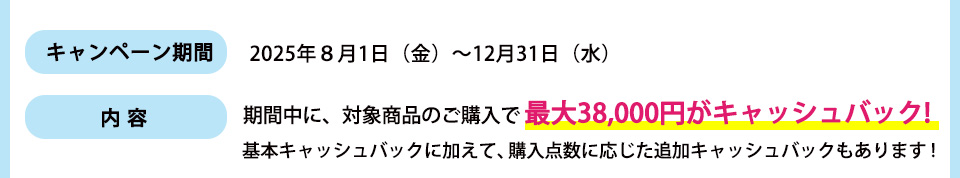 キャンペーン期間： 2025年８月1日（金）～12月31日（水）内容：期間中に、対象商品のご購入で最大38,000円がキャッシュバック!基本キャッシュバックに加えて、購入点数に応じた追加キャッシュバックもあります！
