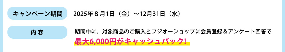 キャンペーン期間： 2025年８月1日（金）～12月31日（水）内容：期間中に、対象商品のご購入とフジオーショップに会員登録＆アンケート回答で最大6,000円がキャッシュバック!