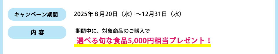 キャンペーン期間： 2025年８月20日（水）～12月31日（水）内容：期間中に、対象商品のご購入で選べる旬な食品5,000円相当プレゼント！
