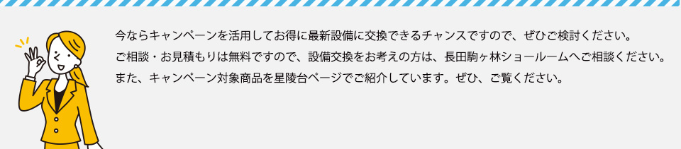 今ならキャンペーンを活用してお得に最新設備に交換できるチャンスですので、ぜひご検討ください。ご相談・お見積もりは無料ですので、設備交換をお考えの方は、長田駒ヶ林ショールームへご相談ください。また、キャンペーン対象商品を星陵台ページでご紹介しています。ぜひ、ご覧ください→　