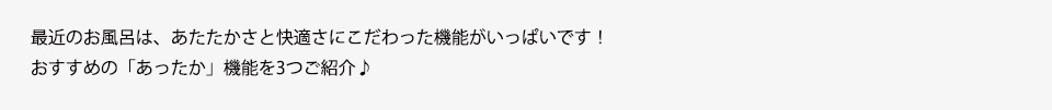 最近のお風呂は、あたたかさと快適さにこだわった機能がいっぱいです！おすすめの「あったか」機能を3つご紹介♪