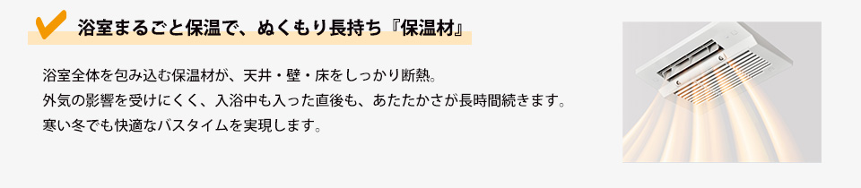 浴室まるごと保温で、ぬくもり長持ち『保温材』浴室全体を包み込む保温材が、天井・壁・床をしっかり断熱。外気の影響を受けにくく、入浴中も入った直後も、あたたかさが長時間続きます。寒い冬でも快適なバスタイムを実現します。