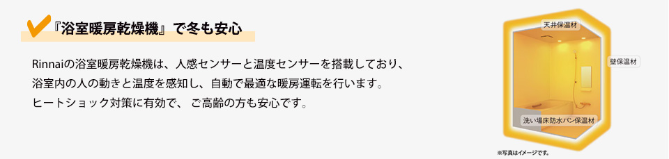✔　『浴室暖房乾燥機』で冬も安心Rinnaiの浴室暖房乾燥機は、人感センサーと温度センサーを搭載しており、浴室内の人の動きと温度を感知し、自動で最適な暖房運転を行います。ヒートショック対策に有効で、 ご高齢の方も安心です。