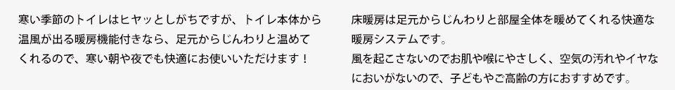 寒い季節のトイレはヒヤッとしがちですが、トイレ本体から温風が出る暖房機能付きなら、足元からじんわりと温めてくれるので、寒い朝や夜でも快適にお使いいただけます！床暖房は足元からじんわりと部屋全体を暖めてくれる快適な暖房システムです。風を起こさないのでお肌や喉にやさしく、空気の汚れやイヤなにおいがないので、子どもやご高齢の方におすすめです。