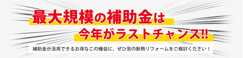 最大規模の補助金は今年がラストチャンス！！補助金が活用できるお得なこの機会に、ぜひ窓の断熱リフォームをご検討ください！