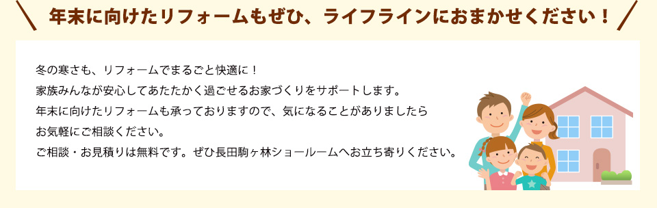 冬の寒さも、リフォームでまるごと快適に！家族みんなが安心してあたたかく過ごせるお家づくりをサポートします。年末に向けたリフォームも承っておりますので、気になることがありましたらお気軽にご相談ください。ご相談・お見積りは無料です。ぜひ長田駒ヶ林ショールームへお立ち寄りください。