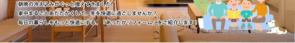 朝晩の冷え込みがぐっと増えてきました。家中まるごとあたたかくして、冬を快適に過ごしませんか？毎日の暮らしをもっと快適にする、「あったかリフォーム」をご紹介します！