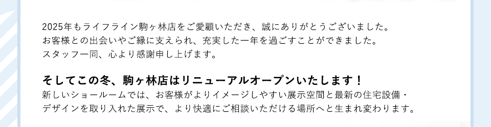 2025年もライフライン駒ヶ林店をご愛顧いただき、誠にありがとうございました。お客様との出会いやご縁に支えられ、充実した一年を過ごすことができました。スタッフ一同、心より感謝申し上げます。そしてこの冬、駒ヶ林店はリニューアルオープンいたします！新しいショールームでは、お客様がよりイメージしやすい展示空間と最新の住宅設備・デザインを取り入れた展示で、より快適にご相談いただける場所へと生まれ変わります。