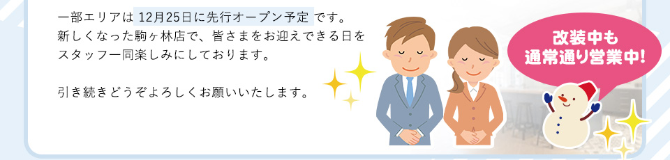 一部エリアは 12月25日に先行オープン予定 です。新しくなった駒ヶ林店で、皆さまをお迎えできる日をスタッフ一同楽しみにしております。引き続きどうぞよろしくお願いいたします。改装中も
通常通り営業中!
