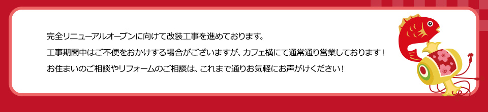完全リニューアルオープンに向けて改装工事を進めております。工事期間中はご不便をおかけする場合がございますが、カフェ横にて通常通り営業しております！お住まいのご相談やリフォームのご相談は、これまで通りお気軽にお声がけください！
