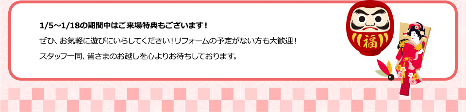 1/5～1/18の期間中はご来場特典もございます！ぜひ、お気軽に遊びにいらしてください！リフォームの予定がない方も大歓迎！ スタッフ一同、皆さまのお越しを心よりお待ちしております。