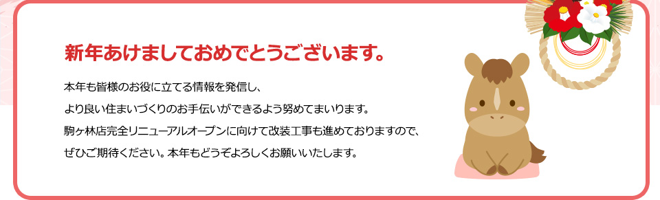 新年あけましておめでとうございます。本年も皆様のお役に立てる情報を発信し、より良い住まいづくりのお手伝いができるよう努めてまいります。駒ヶ林店完全リニューアルオープンに向けて改装工事も進めておりますので、ぜひご期待ください。本年もどうぞよろしくお願いいたします。