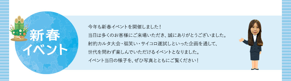 新春イベント 今年も新春イベントを開催しました！当日は多くのお客様にご来場いただき、誠にありがとうございました。射的カルタ大会・福笑い・サイコロ運試しといった企画を通して、世代を問わず楽しんでいただけるイベントとなりました。イベント当日の様子を、ぜひ写真とともにご覧ください！