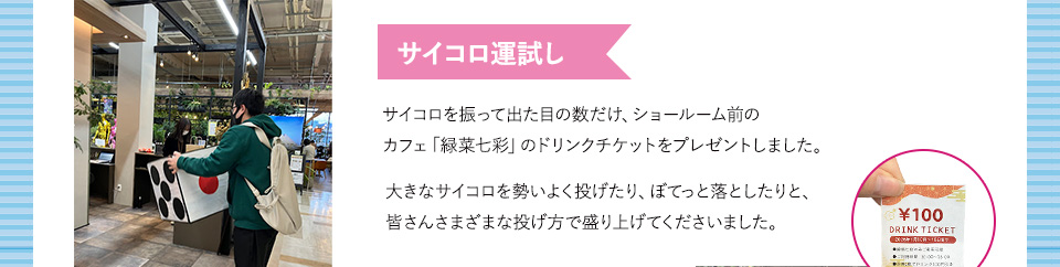 サイコロ運試し サイコロを振って出た目の数だけ、ショールーム前のカフェ「緑菜七彩」のドリンクチケットをプレゼントしました。大きなサイコロを勢いよく投げたり、ぼてっと落としたりと、皆さんさまざまな投げ方で盛り上げてくださいました。