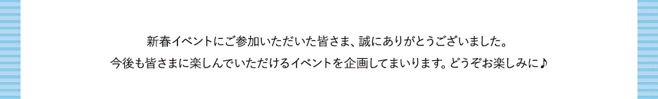 新春イベントにご参加いただいた皆さま、誠にありがとうございました。今後も皆さまに楽しんでいただけるイベントを企画してまいります。どうぞお楽しみに♪