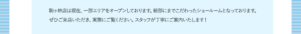 駒ヶ林店は現在、一部エリアをオープンしております。細部にまでこだわったショールームとなっております。ぜひご来店いただき、実際にご覧ください。スタッフが丁寧にご案内いたします！