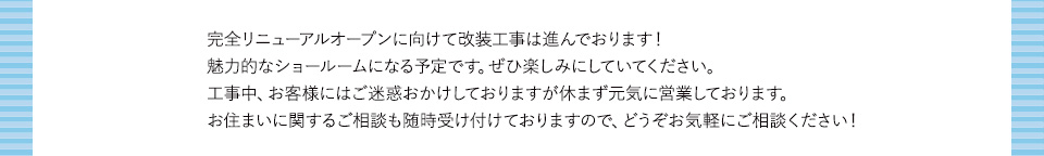 完全リニューアルオープンに向けて改装工事は進んでおります！魅力的なショールームになる予定です。ぜひ楽しみにしていてください。工事中、お客様にはご迷惑おかけしておりますが休まず元気に営業しております。お住まいに関するご相談も随時受け付けておりますので、どうぞお気軽にご相談ください！