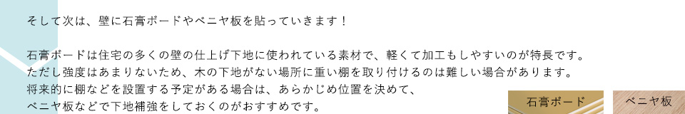 そして次は、壁に石膏ボードやベニヤ板を貼っていきます！石膏ボードは住宅の多くの壁の仕上げ下地に使われている素材で、軽くて加工もしやすいのが特長です。ただし強度はあまりないため、木の下地がない場所に重い棚を取り付けるのは難しい場合があります。将来的に棚などを設置する予定がある場合は、あらかじめ位置を決めて、ベニヤ板などで下地補強をしておくのがおすすめです。