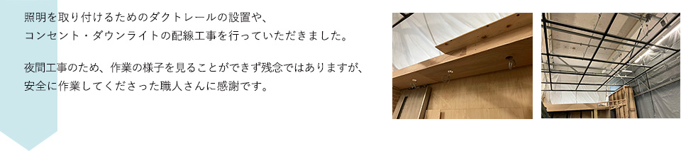照明を取り付けるためのダクトレールの設置や、コンセント・ダウンライトの配線工事を行っていただきました。夜間工事のため、作業の様子を見ることができず残念ではありますが、安全に作業してくださった職人さんに感謝です。