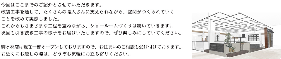 今回はここまでのご紹介とさせていただきます。改装工事を通して、たくさんの職人さんに支えられながら、空間がつくられていくことを改めて実感しました。これからもさまざまな工程を重ねながら、ショールームづくりは続いていきます。次回も引き続き工事の様子をお届けいたしますので、ぜひ楽しみにしていてください。駒ヶ林店は現在一部オープンしておりますので、お住まいのご相談も受け付けております。お近くにお越しの際は、どうぞお気軽にお立ち寄りください。