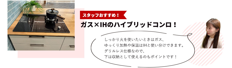 スタッフおすすめ！ガス×IHのハイブリッドコンロ！しっかり火を使いたいときはガス、ゆっくり加熱や保温はIHと使い分けできます。グリルレス仕様なので、下は収納として使えるのもポイントです！