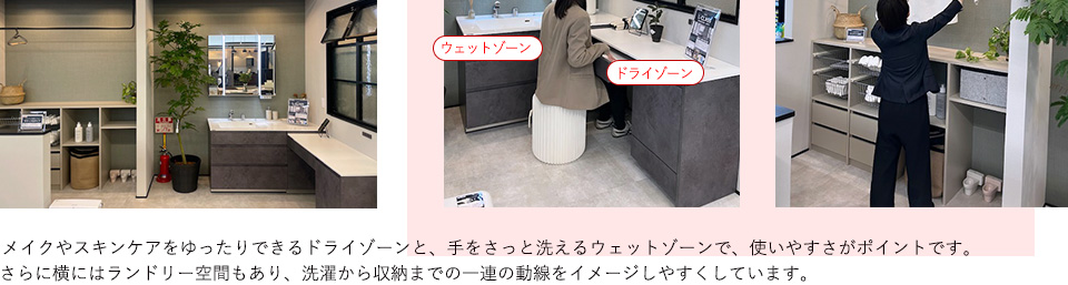 メイクやスキンケアをゆったりできるドライゾーンと、手をさっと洗えるウェットゾーンで、使いやすさがポイントです。さらに横にはランドリー空間もあり、洗濯から収納までの一連の動線をイメージしやすくしています。