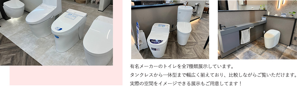 有名メーカーのトイレを全7種類展示しています。タンクレスから一体型まで幅広く揃えており、比較しながらご覧いただけます。実際の空間をイメージできる展示もご用意してます！