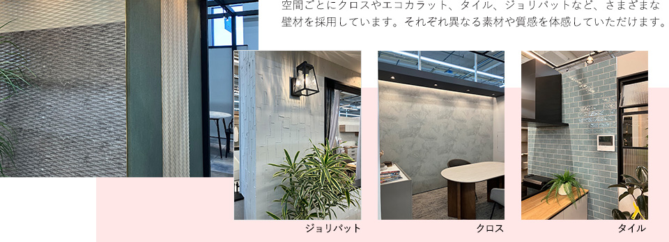 空間ごとにクロスやエコカラット、タイル、ジョリパットなど、さまざまな壁材を採用しています。それぞれ異なる素材や質感を体感していただけます。